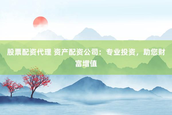 股票配资代理 资产配资公司：专业投资，助您财富增值