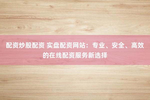 配资炒股配资 实盘配资网站：专业、安全、高效的在线配资服务新选择