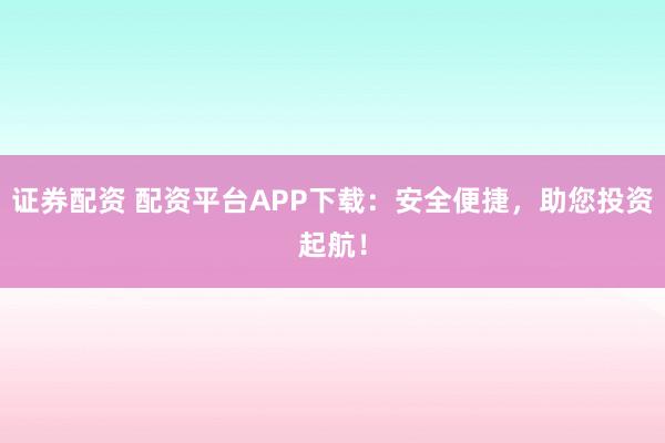 证券配资 配资平台APP下载：安全便捷，助您投资起航！