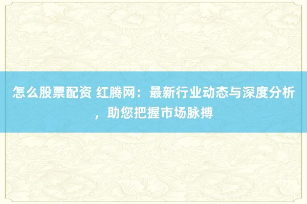 怎么股票配资 红腾网：最新行业动态与深度分析，助您把握市场脉搏
