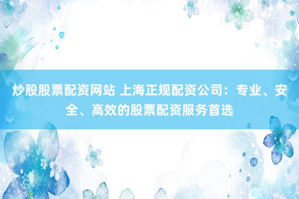 炒股股票配资网站 上海正规配资公司：专业、安全、高效的股票配资服务首选