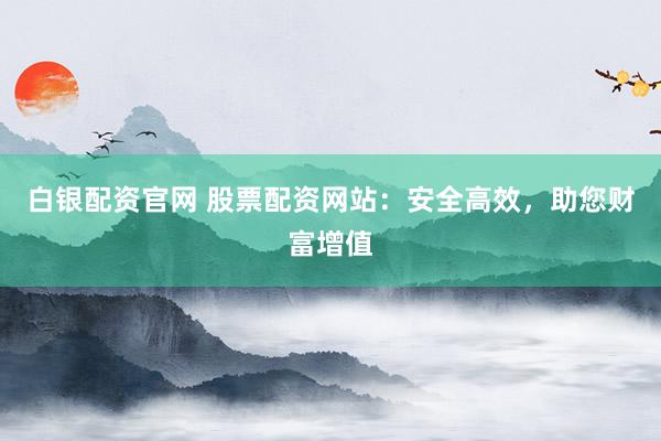 白银配资官网 股票配资网站：安全高效，助您财富增值