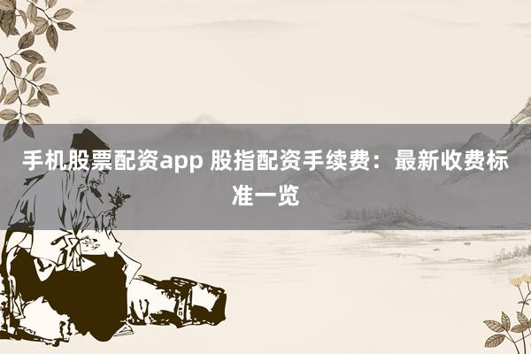 手机股票配资app 股指配资手续费：最新收费标准一览