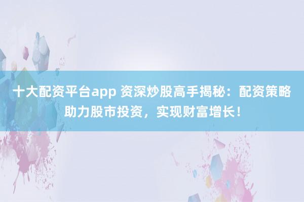 十大配资平台app 资深炒股高手揭秘：配资策略助力股市投资，实现财富增长！