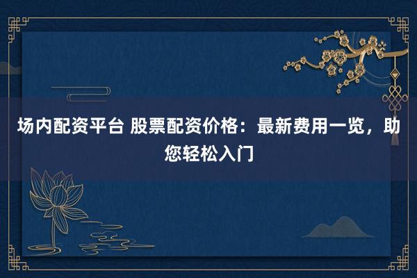 场内配资平台 股票配资价格：最新费用一览，助您轻松入门