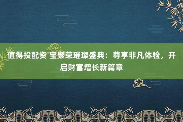值得投配资 宝聚荣璀璨盛典：尊享非凡体验，开启财富增长新篇章
