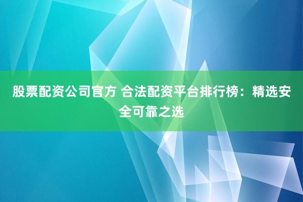 股票配资公司官方 合法配资平台排行榜：精选安全可靠之选