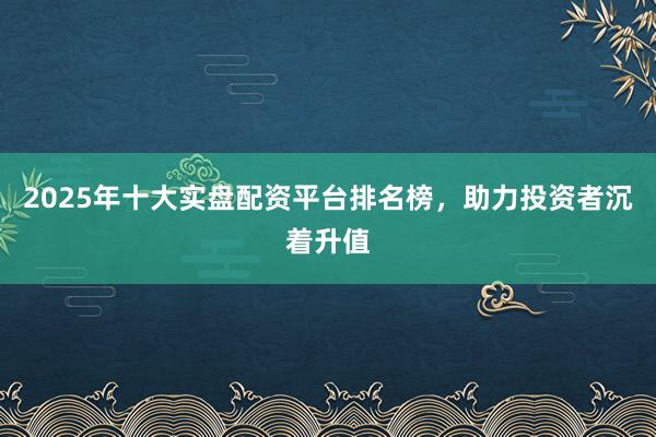 2025年十大实盘配资平台排名榜,助力投资者沉着升值