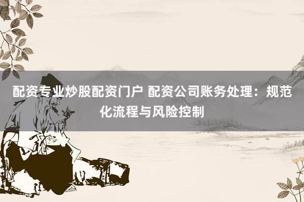 配资专业炒股配资门户 配资公司账务处理：规范化流程与风险控制