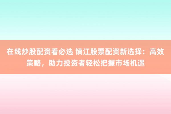 在线炒股配资看必选 镇江股票配资新选择：高效策略，助力投资者轻松把握市场机遇