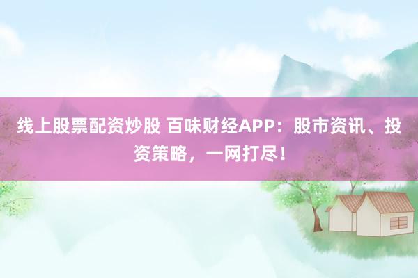 线上股票配资炒股 百味财经APP：股市资讯、投资策略，一网打尽！