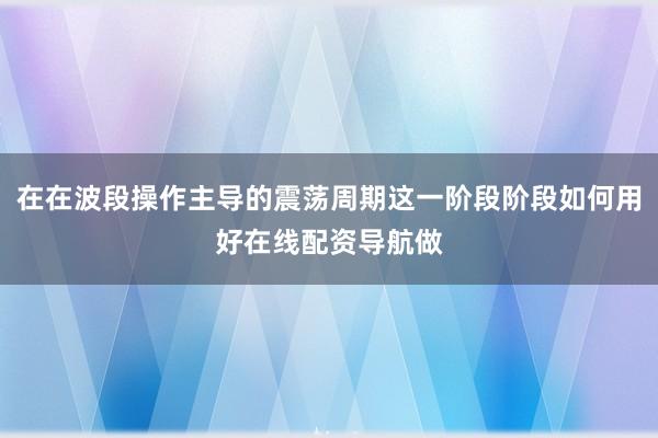 在在波段操作主导的震荡周期这一阶段阶段如何用好在线配资导航做