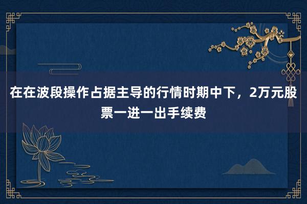 在在波段操作占据主导的行情时期中下，2万元股票一进一出手续费