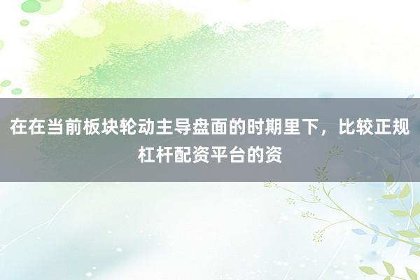 在在当前板块轮动主导盘面的时期里下，比较正规杠杆配资平台的资