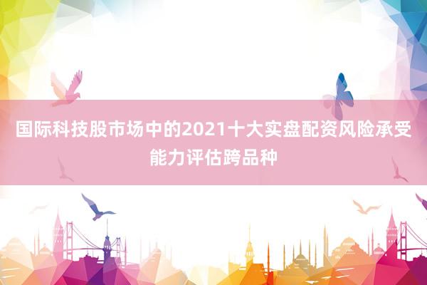 国际科技股市场中的2021十大实盘配资风险承受能力评估跨品种