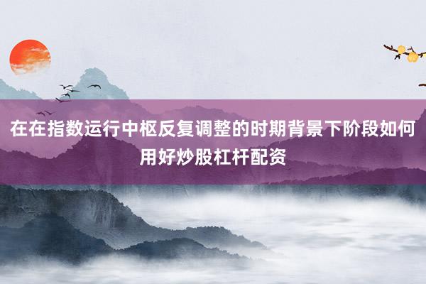 在在指数运行中枢反复调整的时期背景下阶段如何用好炒股杠杆配资