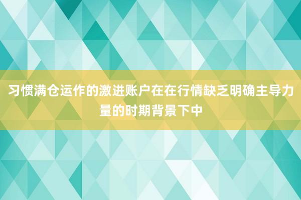 习惯满仓运作的激进账户在在行情缺乏明确主导力量的时期背景下中