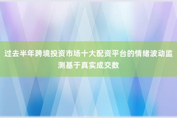 过去半年跨境投资市场十大配资平台的情绪波动监测基于真实成交数