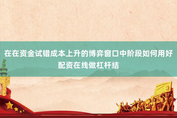 在在资金试错成本上升的博弈窗口中阶段如何用好配资在线做杠杆结