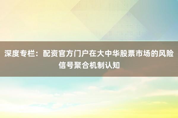 深度专栏：配资官方门户在大中华股票市场的风险信号聚合机制认知