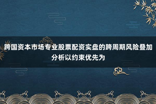 跨国资本市场专业股票配资实盘的跨周期风险叠加分析以约束优先为