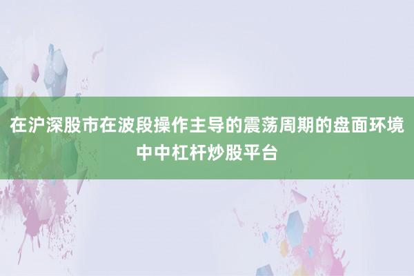 在沪深股市在波段操作主导的震荡周期的盘面环境中中杠杆炒股平台