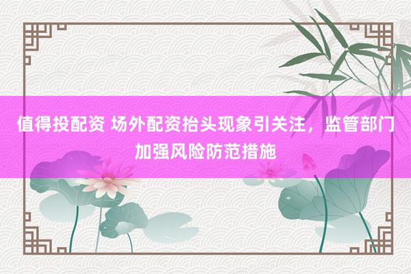 值得投配资 场外配资抬头现象引关注，监管部门加强风险防范措施