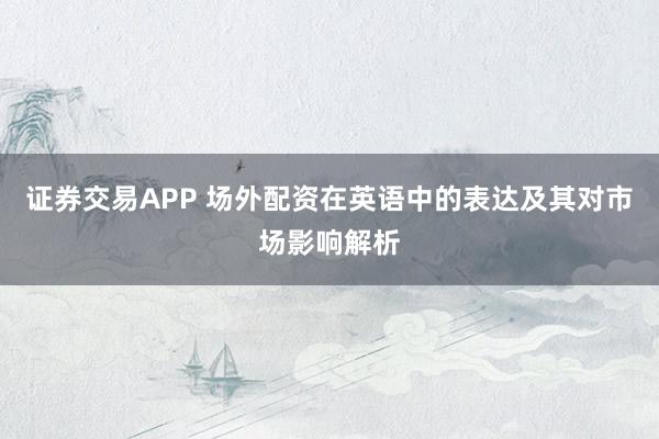 证券交易APP 场外配资在英语中的表达及其对市场影响解析