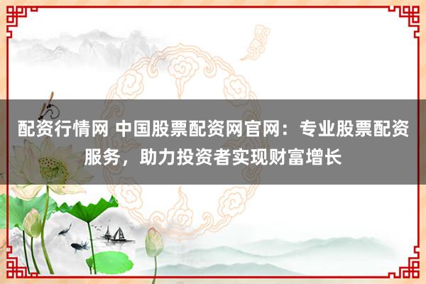 配资行情网 中国股票配资网官网：专业股票配资服务，助力投资者实现财富增长