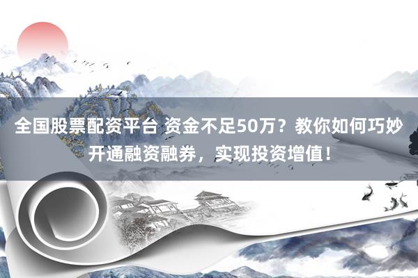 全国股票配资平台 资金不足50万？教你如何巧妙开通融资融券，实现投资增值！