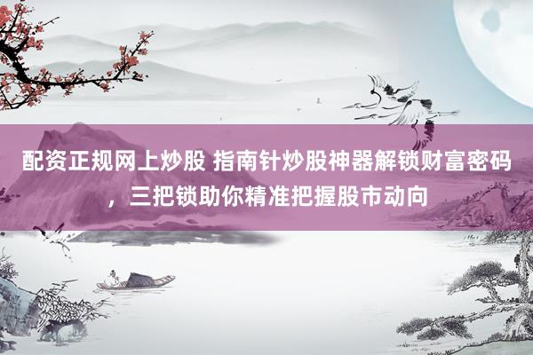 配资正规网上炒股 指南针炒股神器解锁财富密码，三把锁助你精准把握股市动向