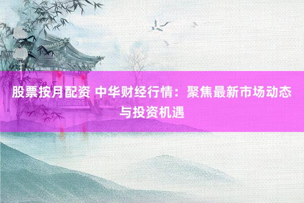 股票按月配资 中华财经行情：聚焦最新市场动态与投资机遇