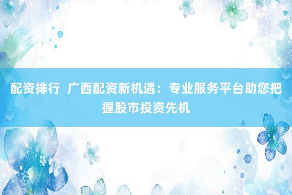 配资排行 广西配资新机遇:专业服务平台助您把握股市投资先机