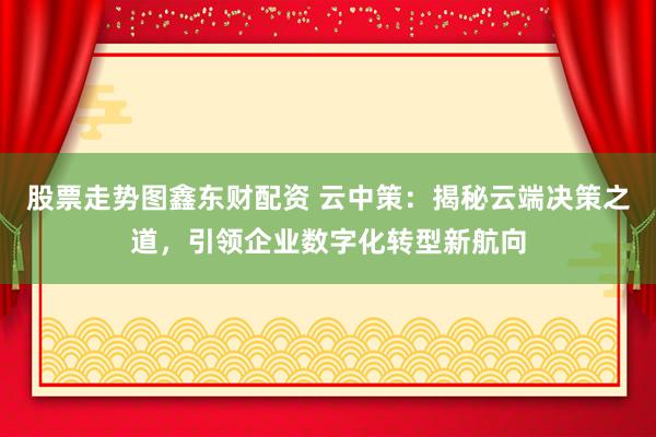 股票走势图鑫东财配资 云中策:揭秘云端决策之道,引领企业数字化转型新航向