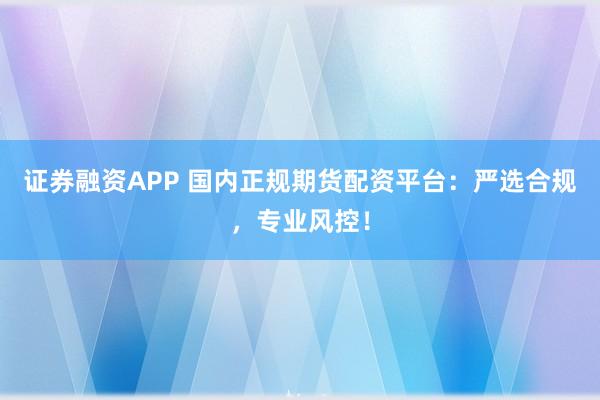 证券融资APP 国内正规期货配资平台：严选合规，专业风控！