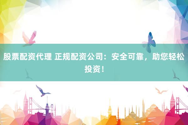 股票配资代理 正规配资公司：安全可靠，助您轻松投资！