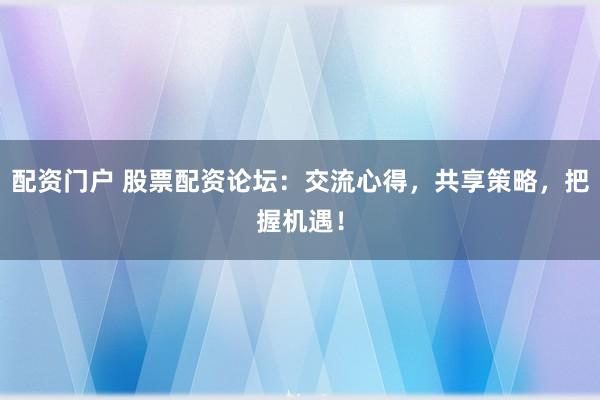 配资门户 股票配资论坛：交流心得，共享策略，把握机遇！