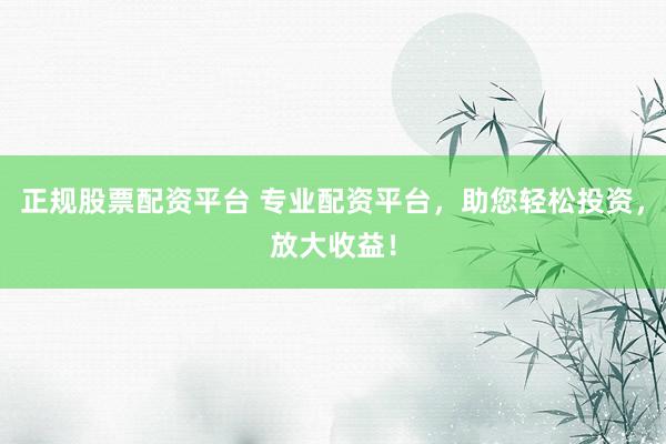 正规股票配资平台 专业配资平台，助您轻松投资，放大收益！