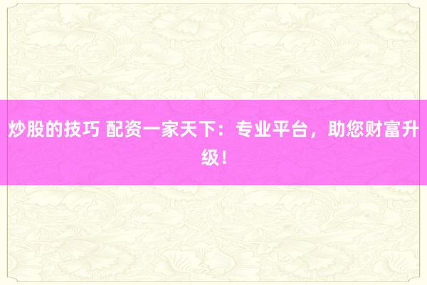 炒股的技巧 配资一家天下：专业平台，助您财富升级！