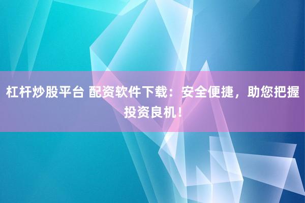 杠杆炒股平台 配资软件下载：安全便捷，助您把握投资良机！