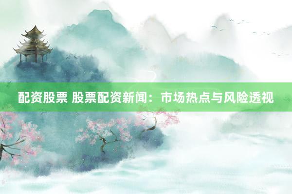 配资股票 股票配资新闻：市场热点与风险透视