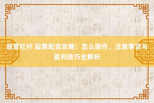 股票杠杆 股票配资攻略：怎么操作、注意事项与盈利技巧全解析