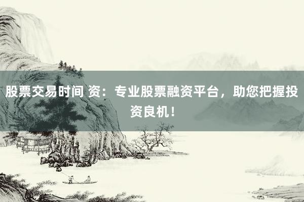 股票交易时间 资:专业股票融资平台,助您把握投资良机!