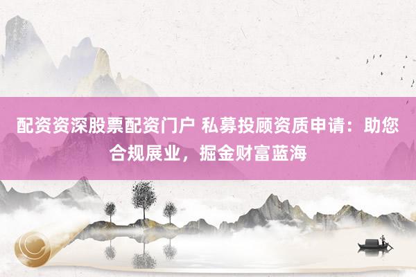 配资资深股票配资门户 私募投顾资质申请：助您合规展业，掘金财富蓝海